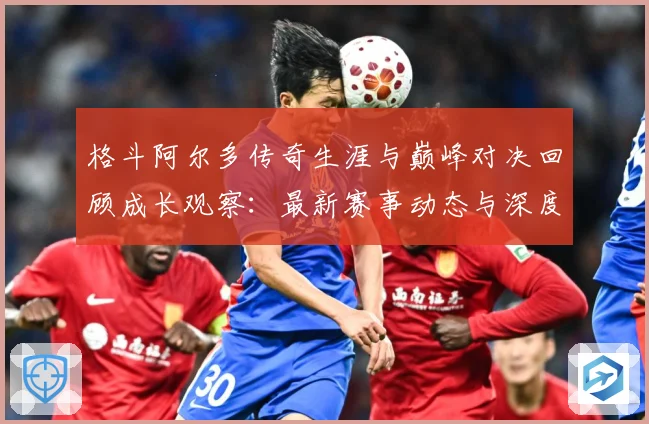 格斗阿尔多传奇生涯与巅峰对决回顾成长观察：最新赛事动态与深度分析