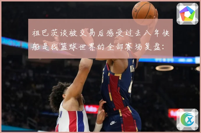 祖巴茨谈被交易后感受过去八年快船是我篮球世界的全部赛场复盘：最新赛事动态与深度分析