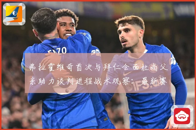 弗拉霍维奇首次与拜仁会面杜尚父亲助力谈判进程战术观察：最新赛事动态与深度分析