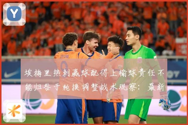 埃梅里热刺赢球配得上输球责任不能归咎于轮换调整战术观察：最新赛事动态与深度分析