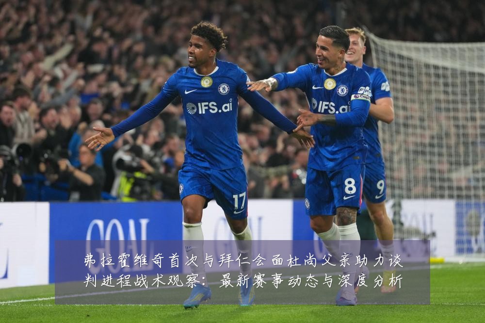 弗拉霍维奇首次与拜仁会面杜尚父亲助力谈判进程战术观察:最新赛事动态与深度分析