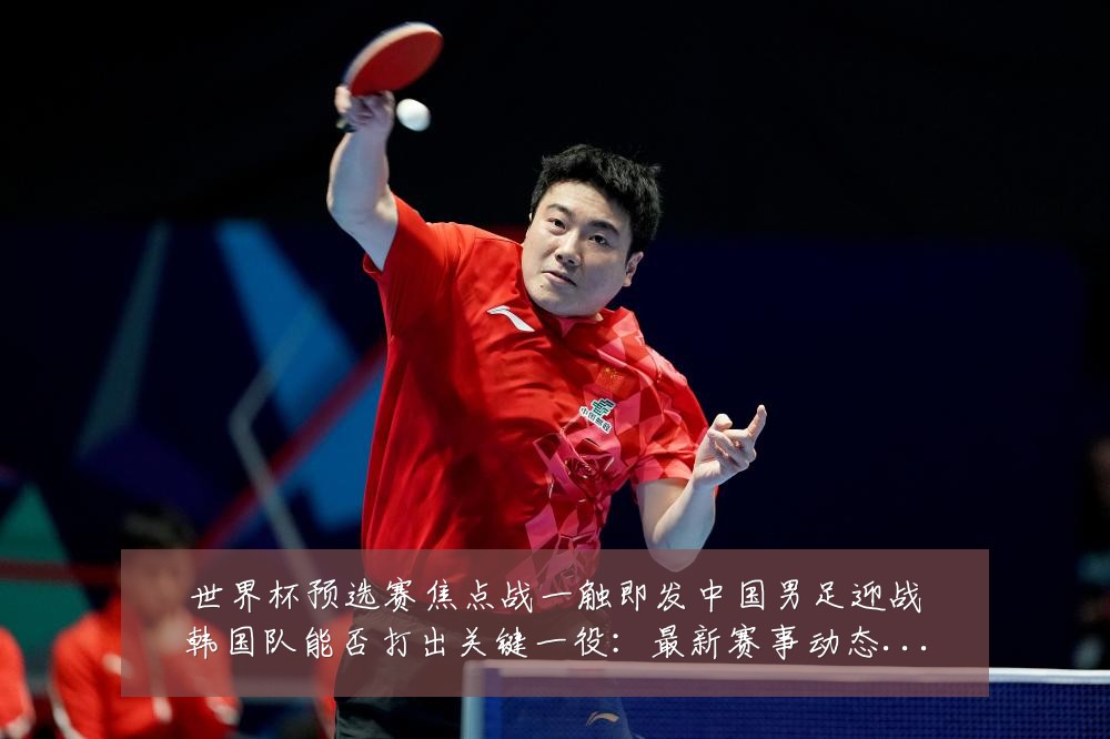世界杯预选赛焦点战一触即发中国男足迎战韩国队能否打出关键一役：最新赛事动态与深度分析